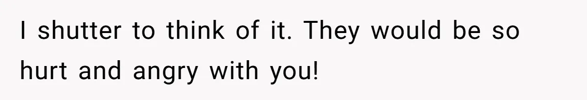 I shutter to think of it. They would be so hurt and angry with you!