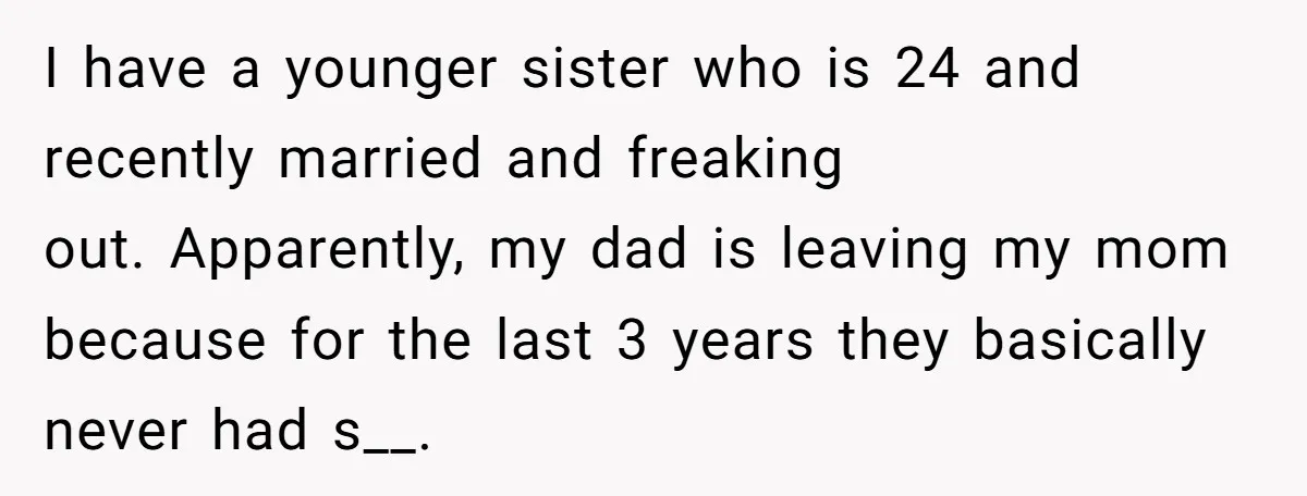 I have a younger sister who is 24 and recently married and freaking out. Apparently, my dad is leaving my mom because for the last 3 years they basically never...
