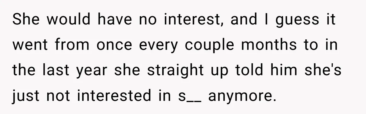 She would have no interest, and I guess it went from once every couple months to in the last year she straight up told him she's just not interested in...
