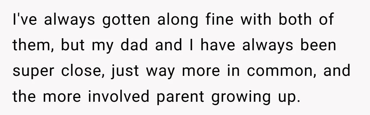I've always gotten along fine with both of them, but my dad and I have always been super close, just way more in common, and the more involved parent growing...