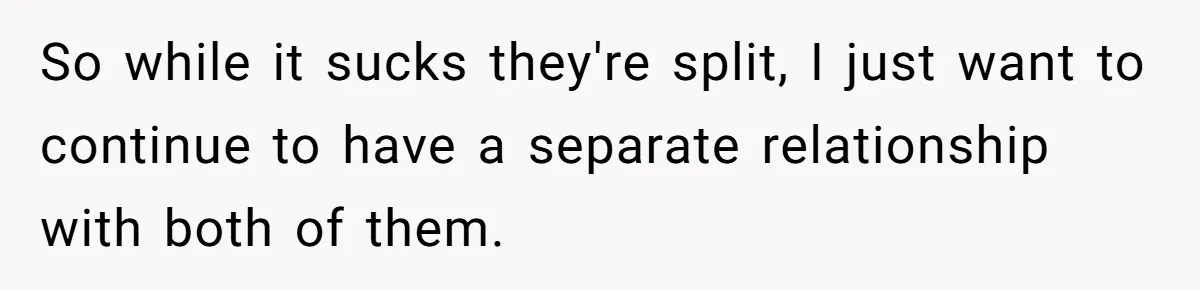 So while it sucks they're split, I just want to continue to have a separate relationship with both of them.