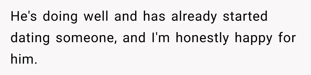 He's doing well and has already started dating someone, and I'm honestly happy for him.