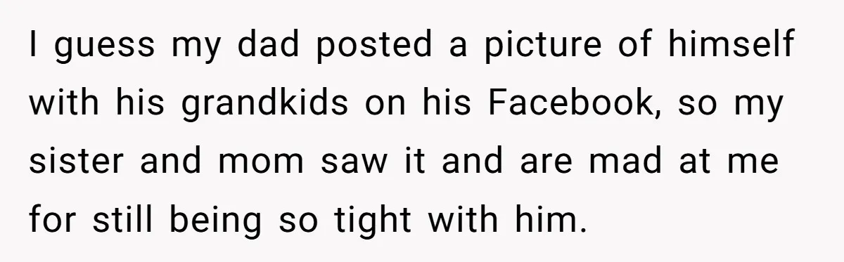 I guess my dad posted a picture of himself with his grandkids on his Facebook, so my sister and mom saw it and are mad at me for still being...