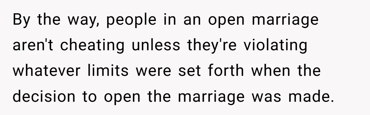 By the way, people in an open marriage aren't cheating unless they're violating whatever limits were set forth when the decision to open the marriage was made.