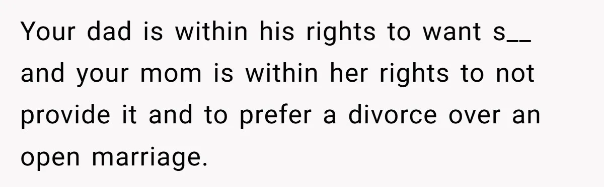 Your dad is within his rights to want s__ and your mom is within her rights to not provide it and to prefer a divorce over an open marriage.