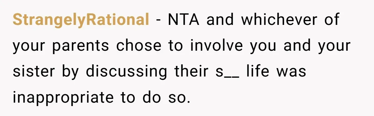 StrangelyRational − NTA and whichever of your parents chose to involve you and your sister by discussing their s__ life was inappropriate to do so.