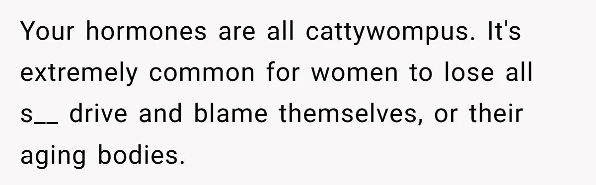 Your hormones are all cattywompus. It's extremely common for women to lose all s__ drive and blame themselves, or their aging bodies.