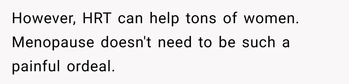 However, HRT can help tons of women. Menopause doesn't need to be such a painful ordeal.
