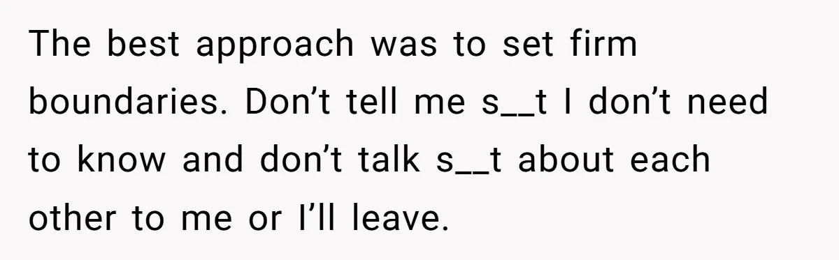The best approach was to set firm boundaries. Don’t tell me s__t I don’t need to know and don’t talk s__t about each other to me or I’ll leave.