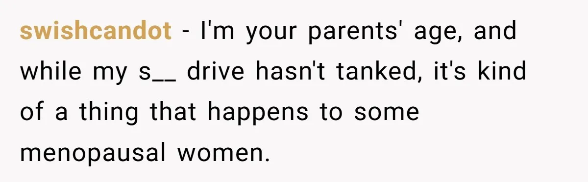swishcandot − I'm your parents' age, and while my s__ drive hasn't tanked, it's kind of a thing that happens to some menopausal women.