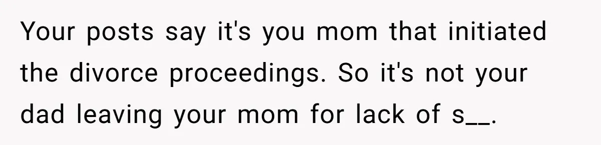 Your posts say it's you mom that initiated the divorce proceedings. So it's not your dad leaving your mom for lack of s__.