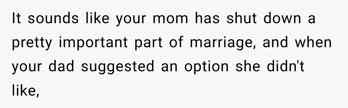It sounds like your mom has shut down a pretty important part of marriage, and when your dad suggested an option she didn't like,