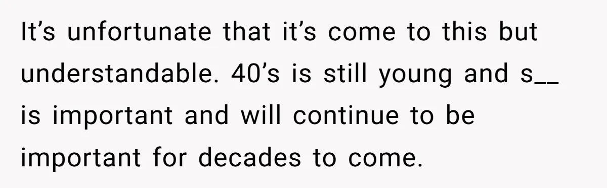 It’s unfortunate that it’s come to this but understandable. 40’s is still young and s__ is important and will continue to be important for decades to come.