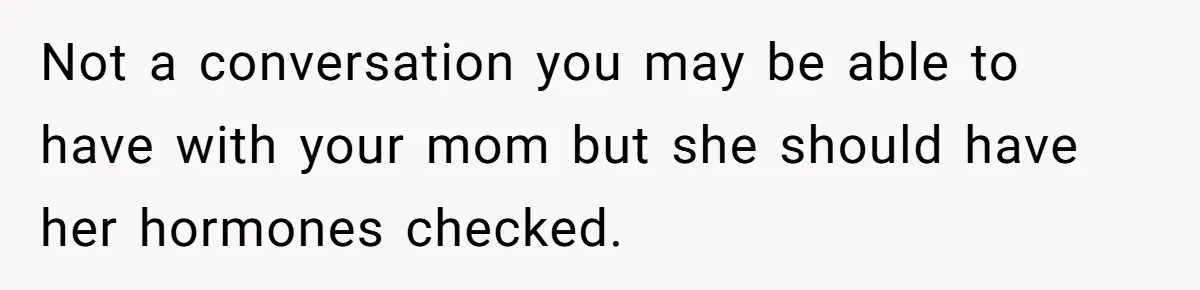Not a conversation you may be able to have with your mom but she should have her hormones checked.