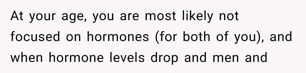 At your age, you are most likely not focused on hormones (for both of you), and when hormone levels drop and men and