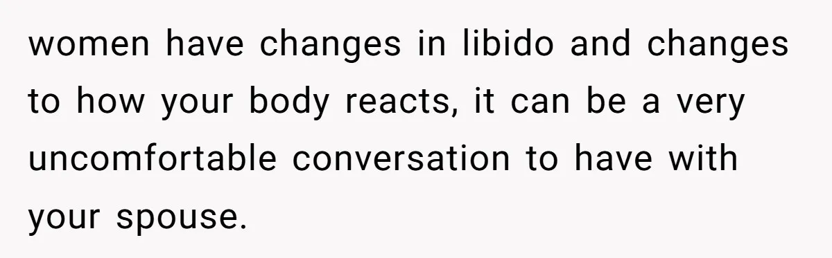 women have changes in libido and changes to how your body reacts, it can be a very uncomfortable conversation to have with your spouse.