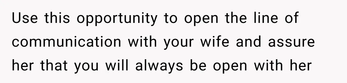 Use this opportunity to open the line of communication with your wife and assure her that you will always be open with her