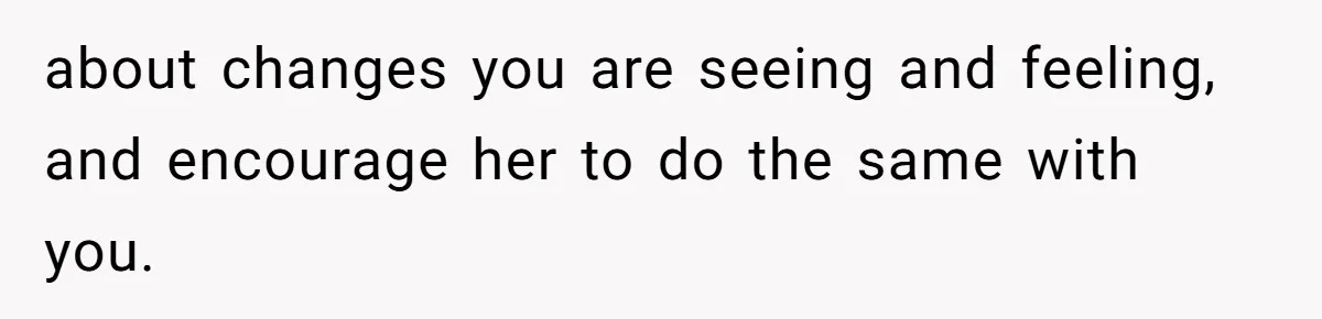 about changes you are seeing and feeling, and encourage her to do the same with you.