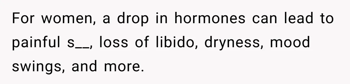 For women, a drop in hormones can lead to painful s__, loss of libido, dryness, mood swings, and more.