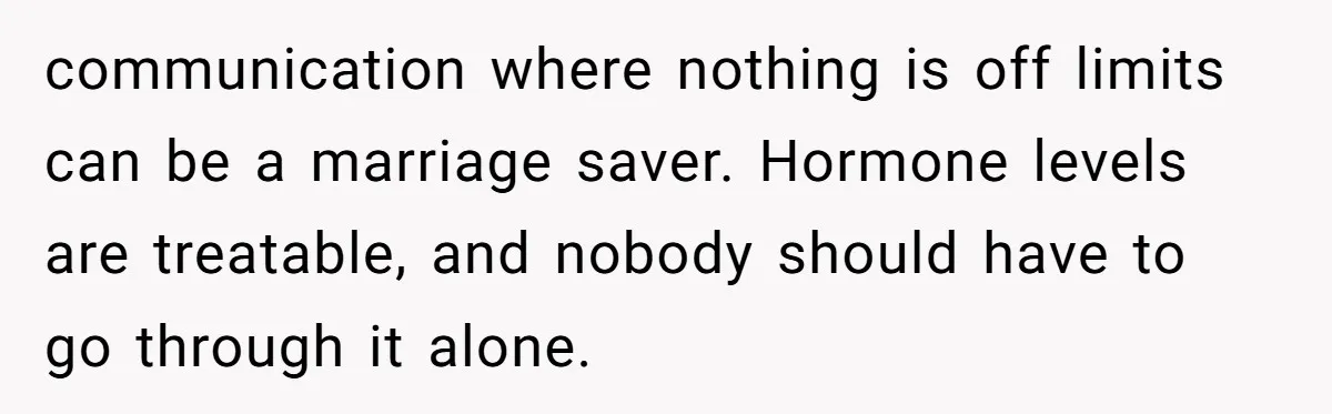 communication where nothing is off limits can be a marriage saver. Hormone levels are treatable, and nobody should have to go through it alone.