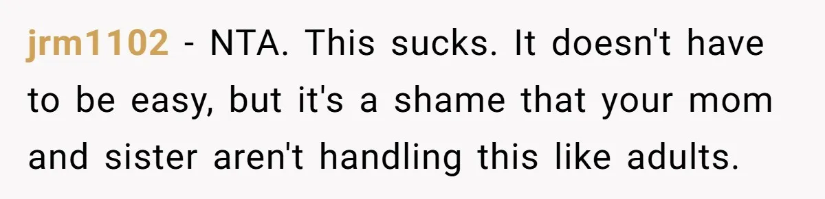 jrm1102 − NTA. This sucks. It doesn't have to be easy, but it's a shame that your mom and sister aren't handling this like adults.