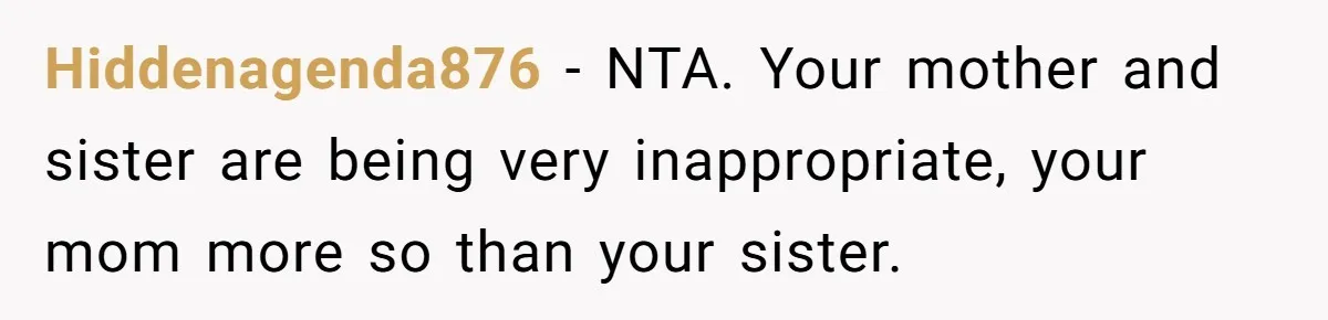 Hiddenagenda876 − NTA. Your mother and sister are being very inappropriate, your mom more so than your sister.