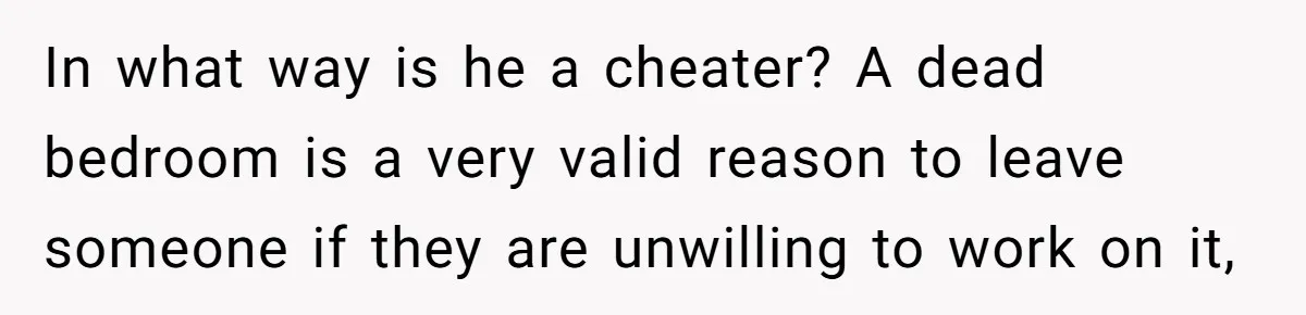 In what way is he a cheater? A dead bedroom is a very valid reason to leave someone if they are unwilling to work on it,