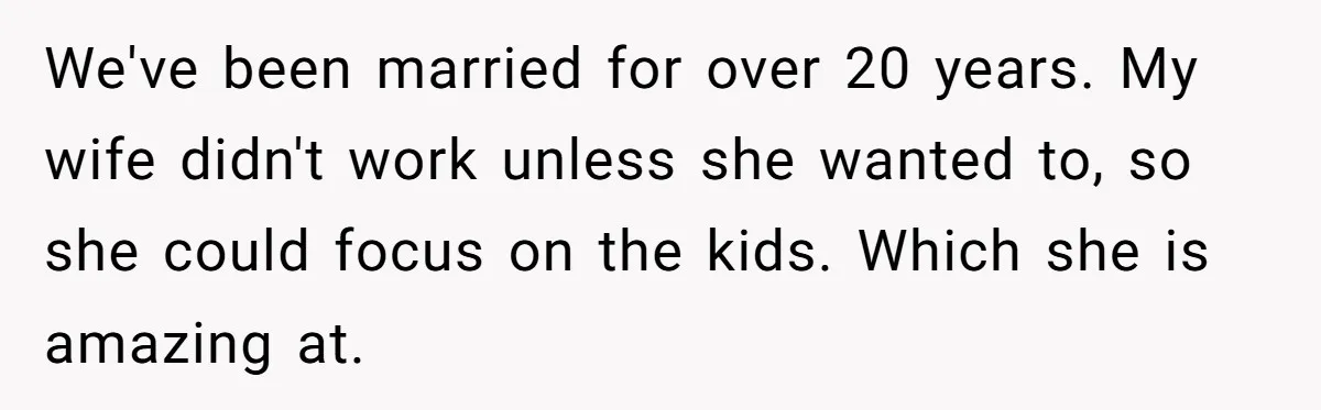 We've been married for over 20 years. My wife didn't work unless she wanted to, so she could focus on the kids. Which she is amazing at.