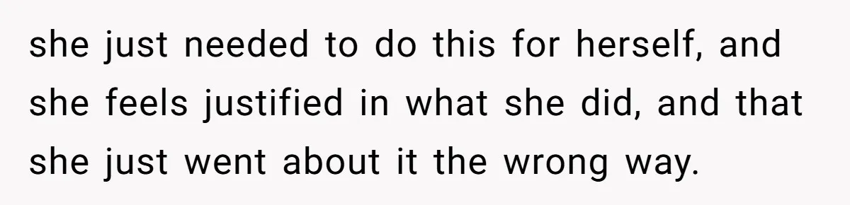 she just needed to do this for herself, and she feels justified in what she did, and that she just went about it the wrong way.