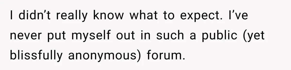 I didn’t really know what to expect. I’ve never put myself out in such a public (yet blissfully anonymous) forum.
