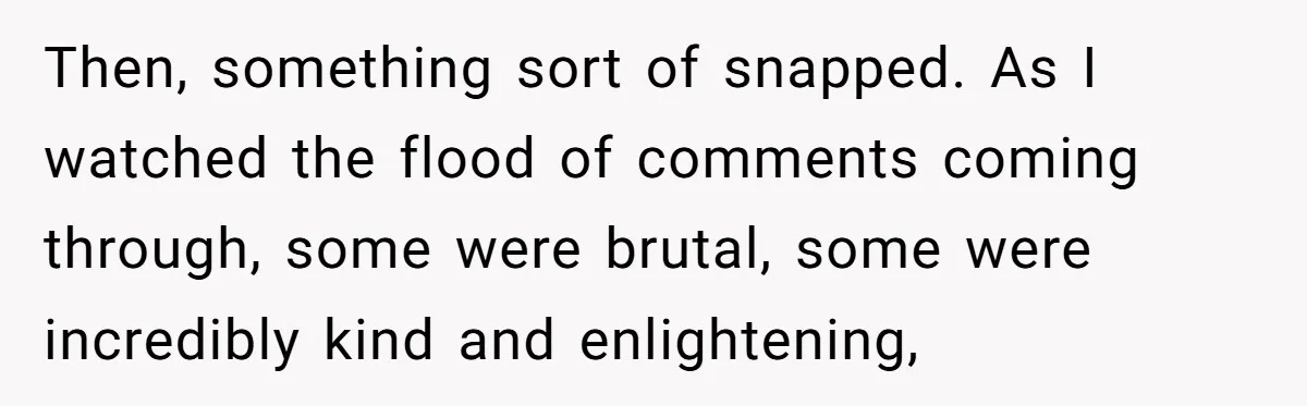Then, something sort of snapped. As I watched the flood of comments coming through, some were brutal, some were incredibly kind and enlightening,