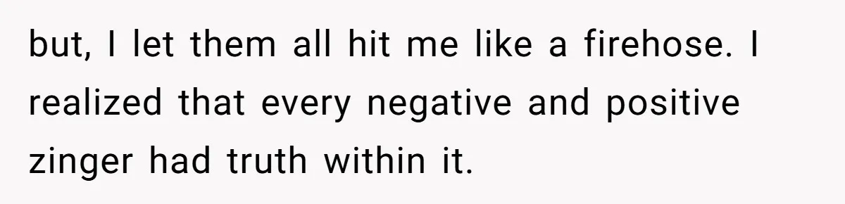but, I let them all hit me like a firehose. I realized that every negative and positive zinger had truth within it.
