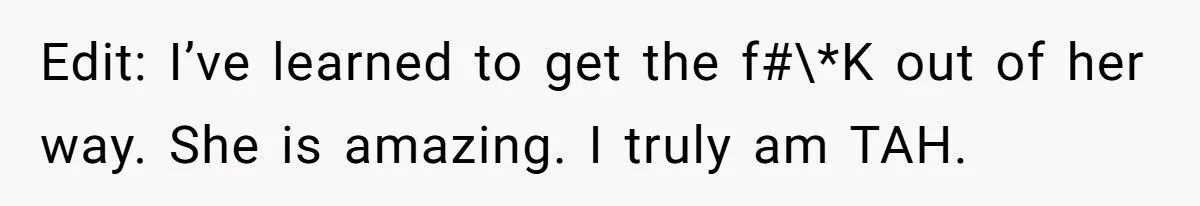 Edit: I’ve learned to get the f#\*K out of her way. She is amazing. I truly am TAH.