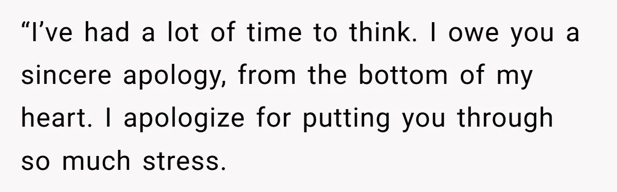 “I’ve had a lot of time to think. I owe you a sincere apology, from the bottom of my heart. I apologize for putting you through so much stress.