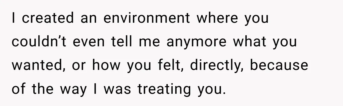 I created an environment where you couldn’t even tell me anymore what you wanted, or how you felt, directly, because of the way I was treating you.