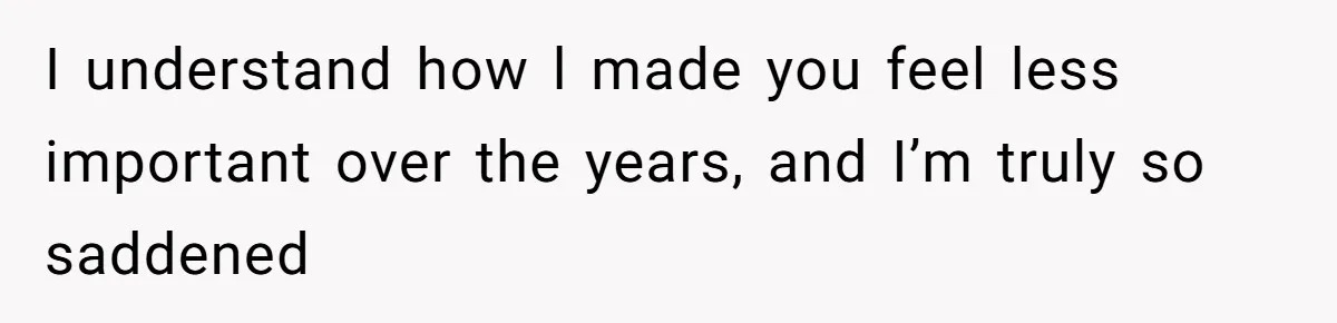 I understand how l made you feel less important over the years, and I’m truly so saddened