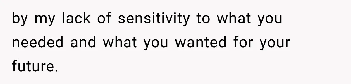 by my lack of sensitivity to what you needed and what you wanted for your future.