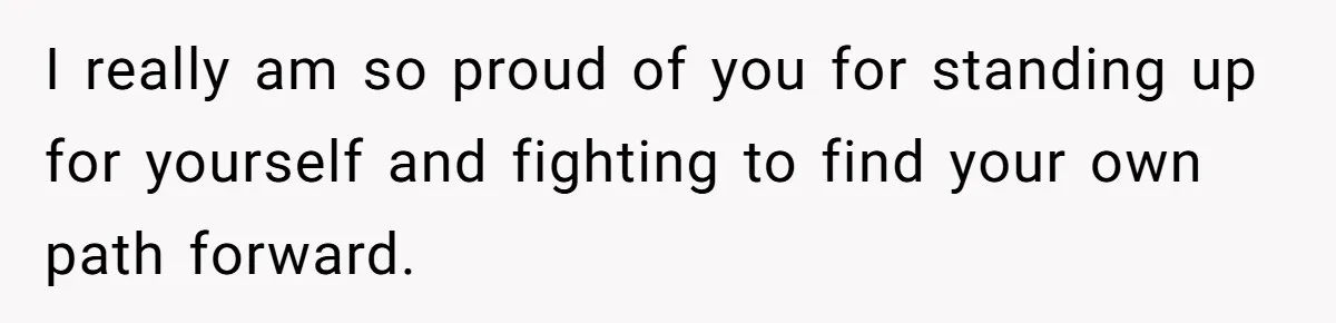 I really am so proud of you for standing up for yourself and fighting to find your own path forward.