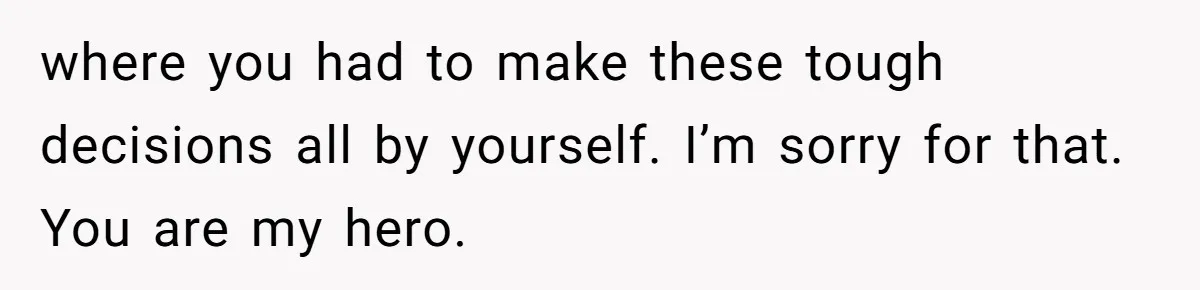 where you had to make these tough decisions all by yourself. I’m sorry for that. You are my hero.