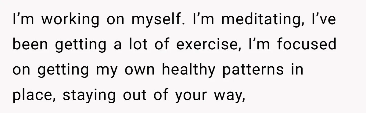 I’m working on myself. I’m meditating, I’ve been getting a lot of exercise, I’m focused on getting my own healthy patterns in place, staying out of your way,