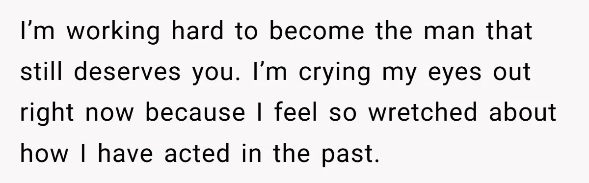 I’m working hard to become the man that still deserves you. I’m crying my eyes out right now because I feel so wretched about how I have acted in the...