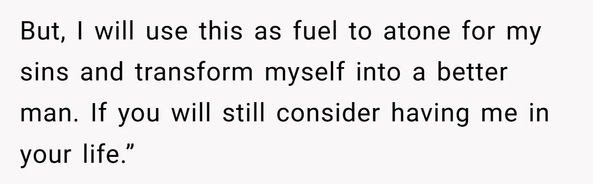 But, I will use this as fuel to atone for my sins and transform myself into a better man. If you will still consider having me in your life.”