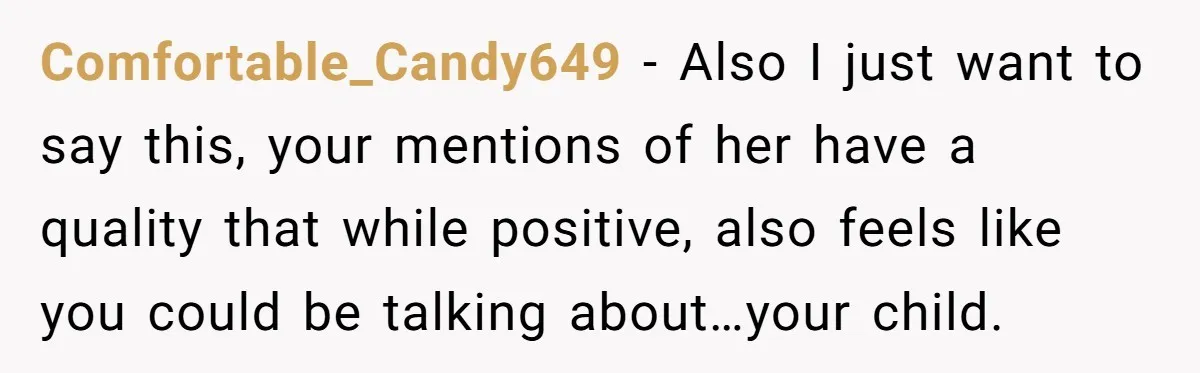 Comfortable_Candy649 − Also I just want to say this, your mentions of her have a quality that while positive, also feels like you could be talking about…your child.