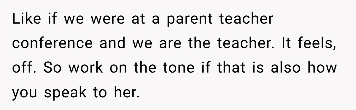 Like if we were at a parent teacher conference and we are the teacher. It feels, off. So work on the tone if that is also how you speak to...