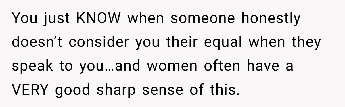 You just KNOW when someone honestly doesn’t consider you their equal when they speak to you…and women often have a VERY good sharp sense of this.