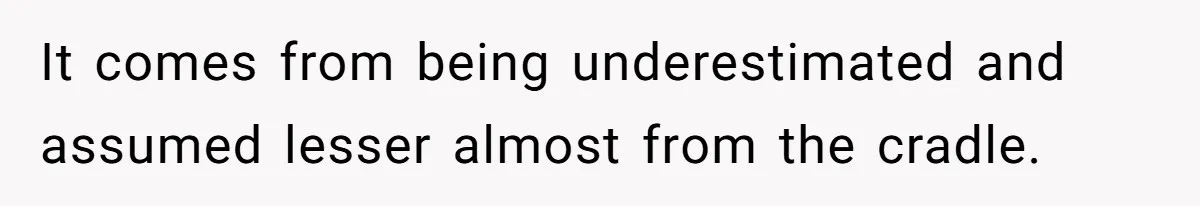 It comes from being underestimated and assumed lesser almost from the cradle.