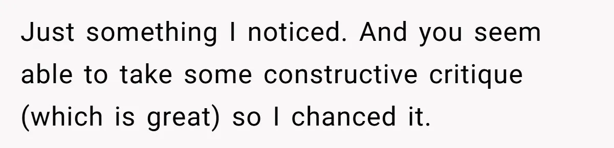 Just something I noticed. And you seem able to take some constructive critique (which is great) so I chanced it.