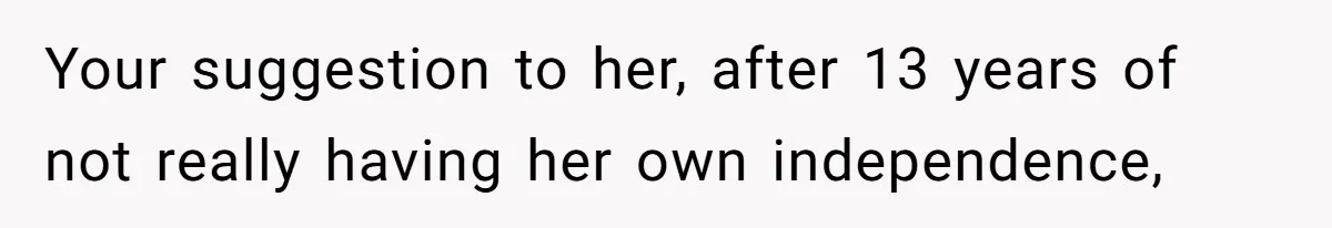 Your suggestion to her, after 13 years of not really having her own independence,