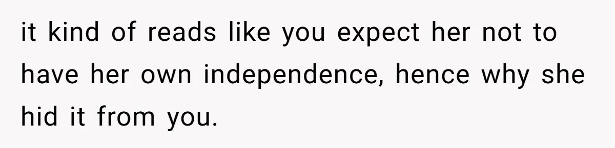 it kind of reads like you expect her not to have her own independence, hence why she hid it from you.