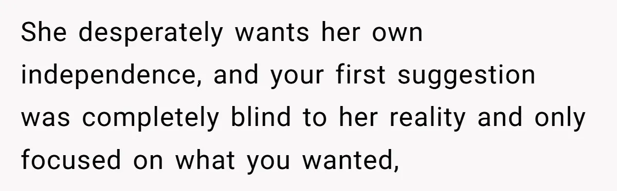 She desperately wants her own independence, and your first suggestion was completely blind to her reality and only focused on what you wanted,